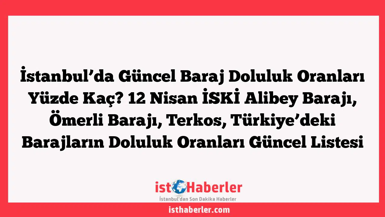 İstanbul'da Güncel Baraj Doluluk Oranları Yüzde Kaç? 12 Nisan İSKİ Alibey Barajı, Ömerli Barajı, Terkos, Türkiye'deki Barajların Doluluk Oranları Güncel Listesi