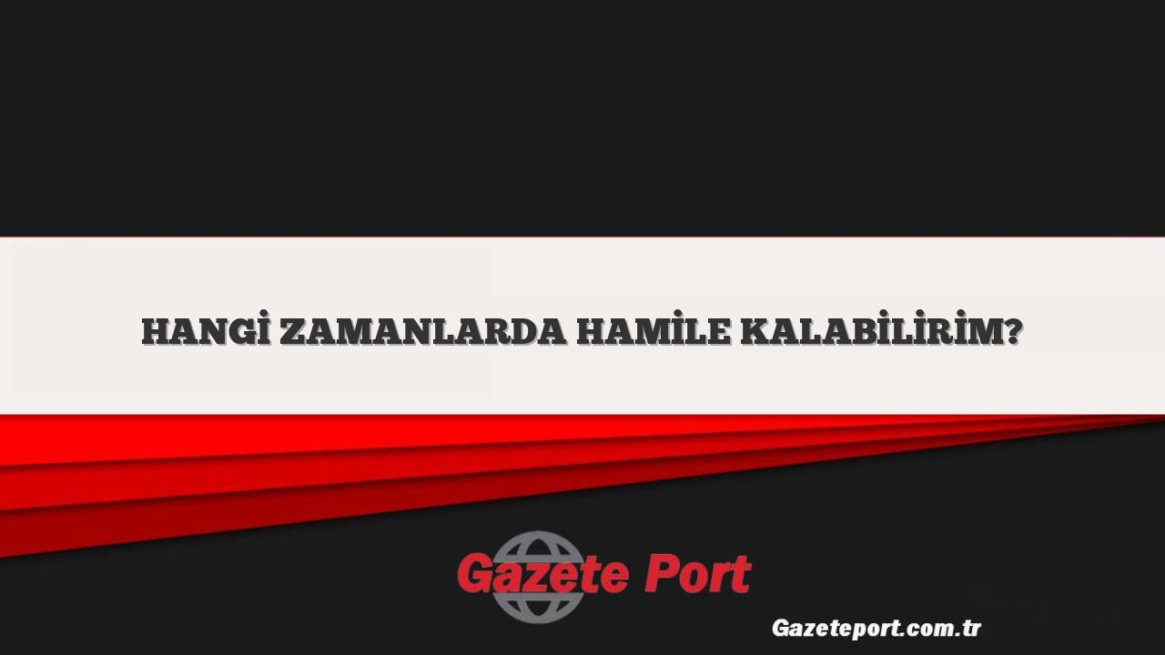 HANGİ ZAMANLARDA HAMİLE KALABİLİRİM?