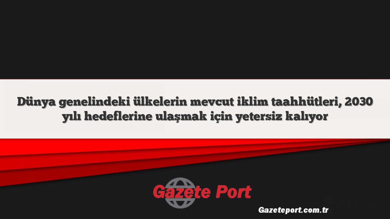 Dünya genelindeki ülkelerin mevcut iklim taahhütleri, 2030 yılı hedeflerine ulaşmak için yetersiz kalıyor