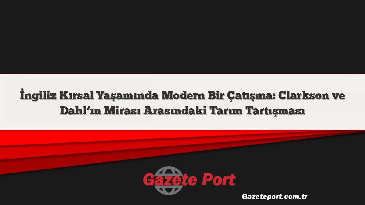 İngiliz Kırsal Yaşamında Modern Bir Çatışma: Clarkson ve Dahl’ın Mirası Arasındaki Tarım Tartışması