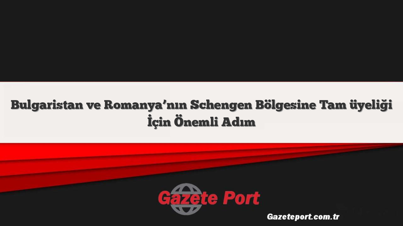 Bulgaristan ve Romanya’nın Schengen Bölgesine Tam üyeliği İçin Önemli Adım