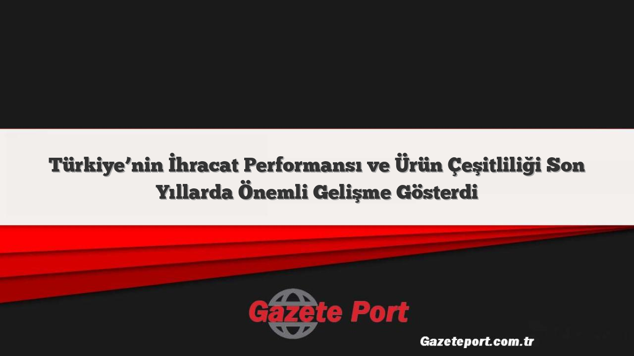 Türkiye’nin İhracat Performansı ve Ürün Çeşitliliği Son Yıllarda Önemli Gelişme Gösterdi