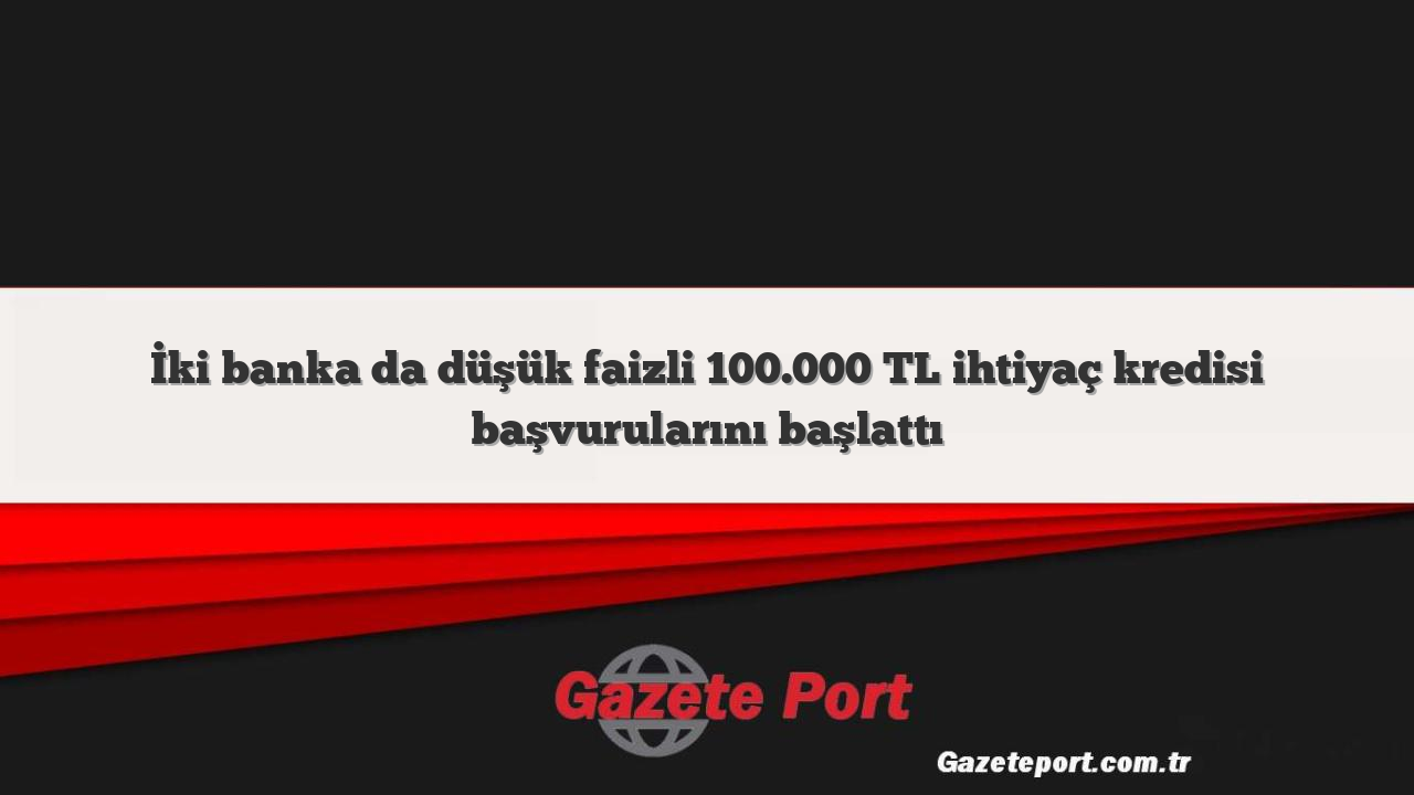 İki banka da düşük faizli 100.000 TL ihtiyaç kredisi başvurularını başlattı