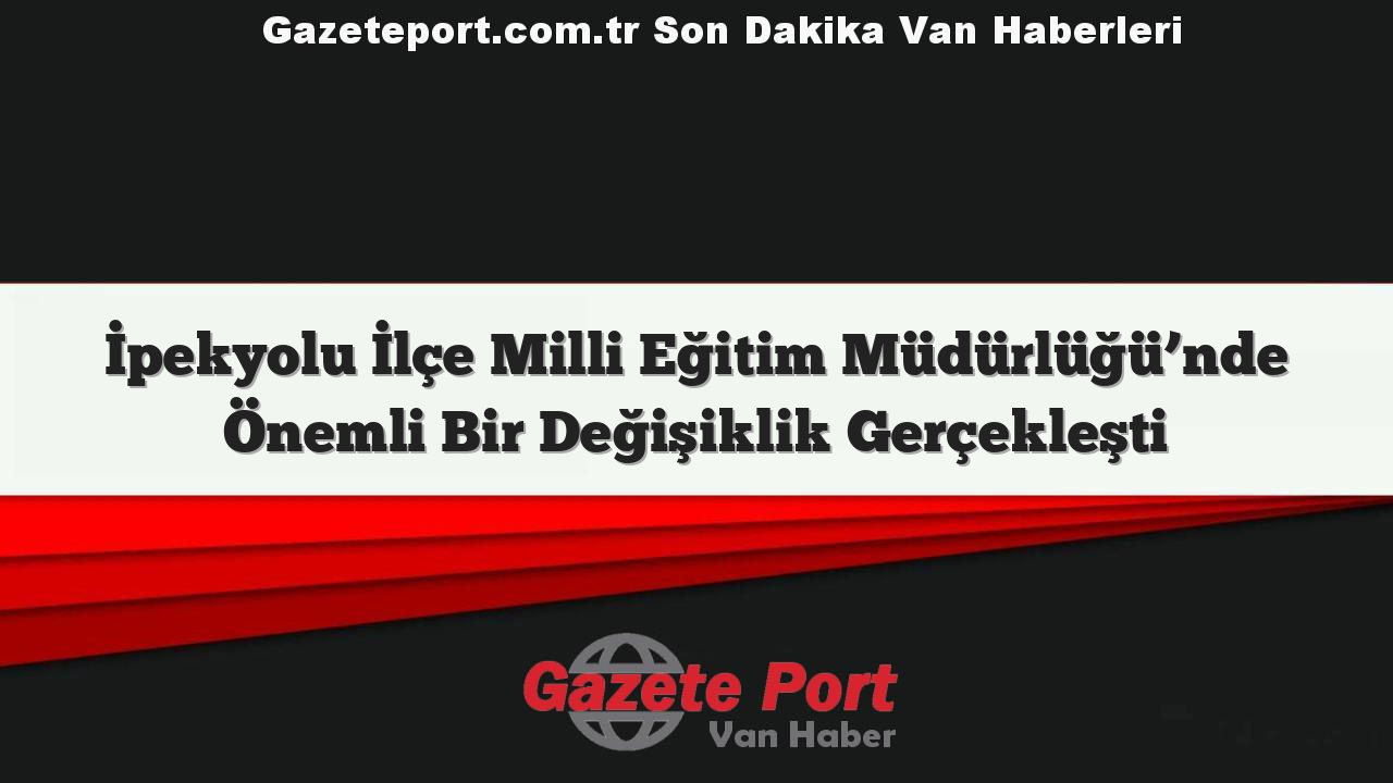 İpekyolu İlçe Milli Eğitim Müdürlüğü’nde Önemli Bir Değişiklik Gerçekleşti