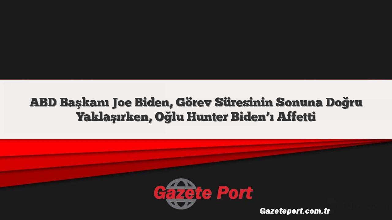 ABD Başkanı Joe Biden, Görev Süresinin Sonuna Doğru Yaklaşırken, Oğlu Hunter Biden’ı Affetti