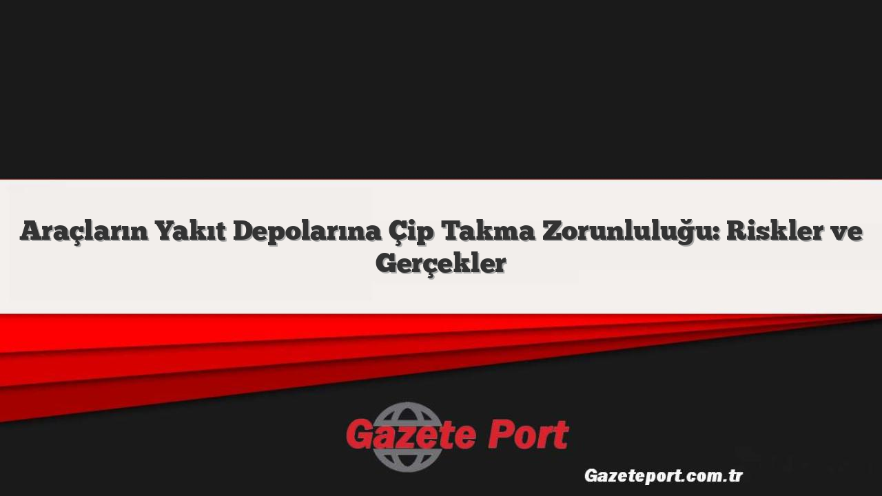 Araçların Yakıt Depolarına Çip Takma Zorunluluğu: Riskler ve Gerçekler