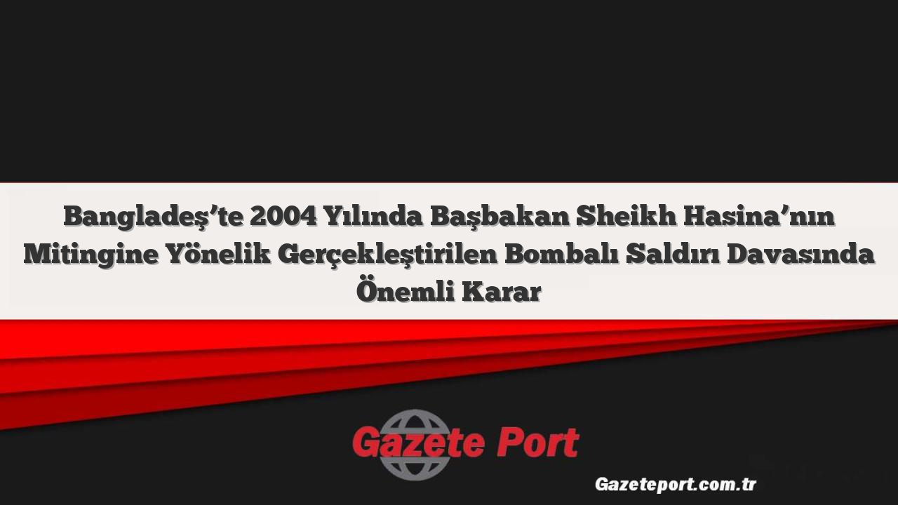 Bangladeş’te 2004 Yılında Başbakan Sheikh Hasina’nın Mitingine Yönelik Gerçekleştirilen Bombalı Saldırı Davasında Önemli Karar