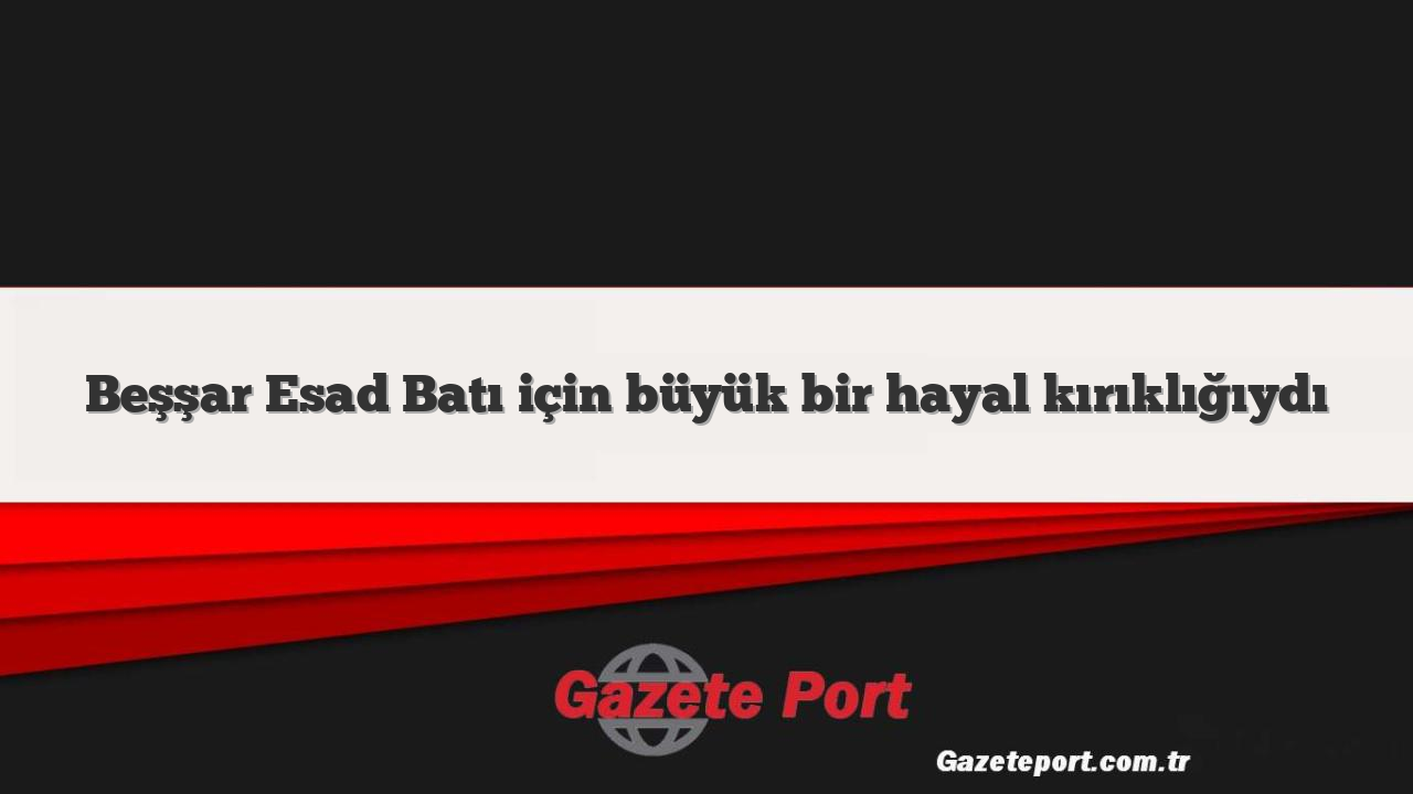 Beşşar Esad Batı için büyük bir hayal kırıklığıydı