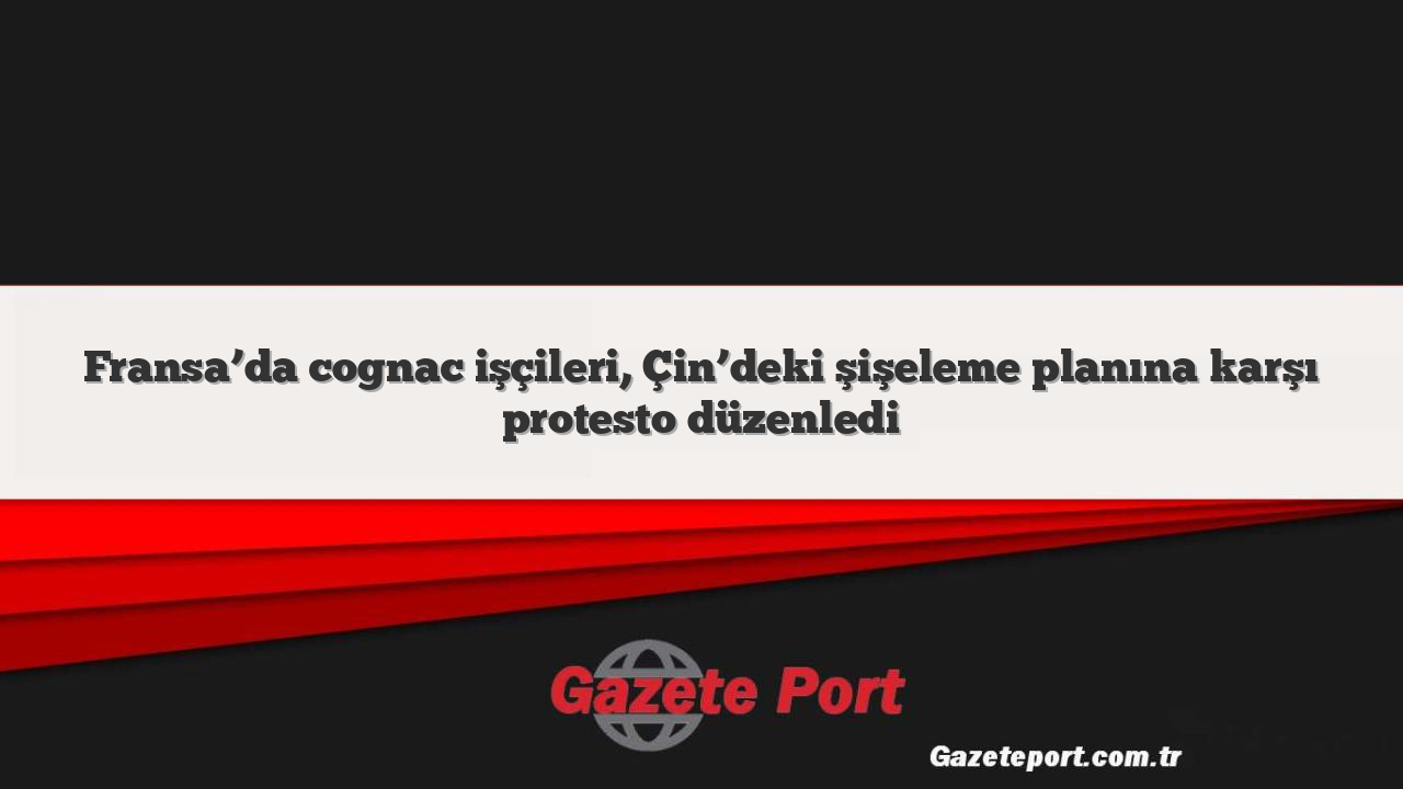 Fransa’da cognac işçileri, Çin’deki şişeleme planına karşı protesto düzenledi