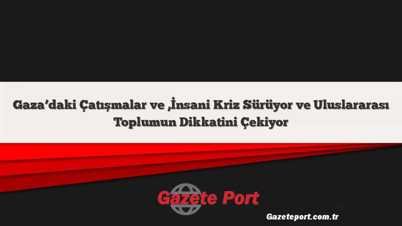 Gaza’daki Çatışmalar ve ,İnsani Kriz Sürüyor ve Uluslararası Toplumun Dikkatini Çekiyor