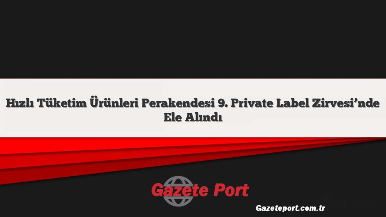 Hızlı Tüketim Ürünleri Perakendesi 9. Private Label Zirvesi’nde Ele Alındı