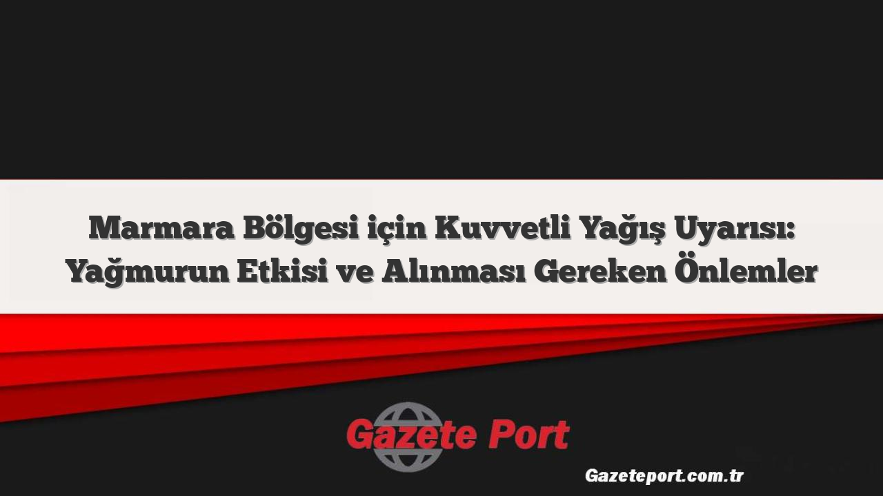 Marmara Bölgesi için Kuvvetli Yağış Uyarısı: Yağmurun Etkisi ve Alınması Gereken Önlemler