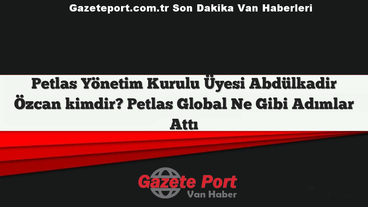 Petlas Yönetim Kurulu Üyesi Abdülkadir Özcan kimdir? Petlas Global Ne Gibi Adımlar Attı