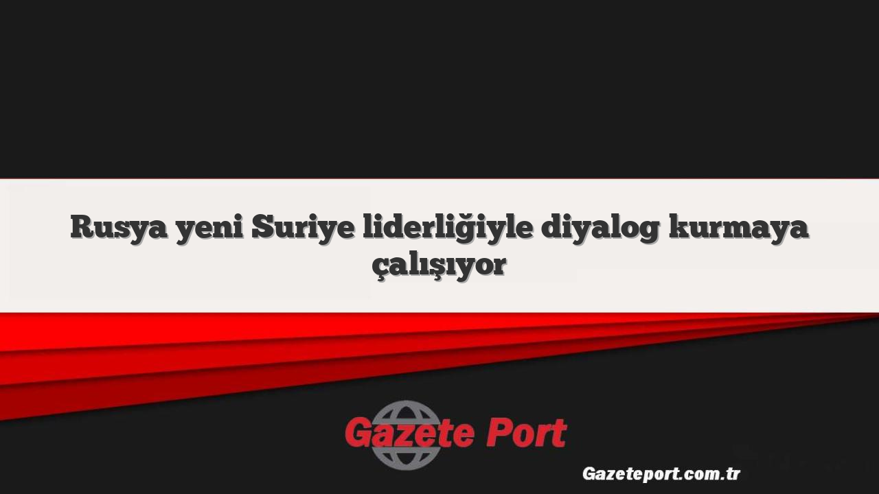 Rusya yeni Suriye liderliğiyle diyalog kurmaya çalışıyor