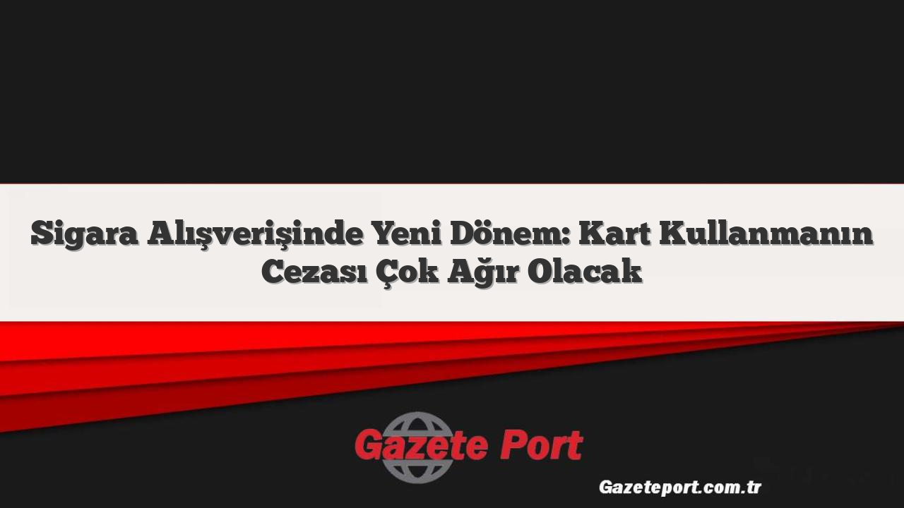 Sigara Alışverişinde Yeni Dönem: Kart Kullanmanın Cezası Çok Ağır Olacak