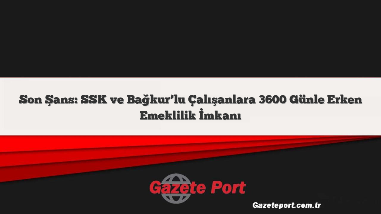 Son Şans: SSK ve Bağkur’lu Çalışanlara 3600 Günle Erken Emeklilik İmkanı