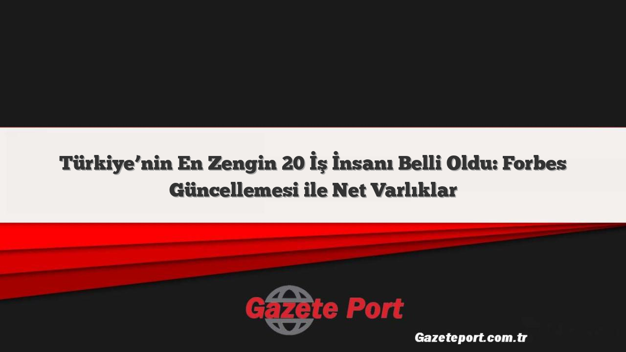 Türkiye’nin En Zengin 20 İş İnsanı Belli Oldu: Forbes Güncellemesi ile Net Varlıklar