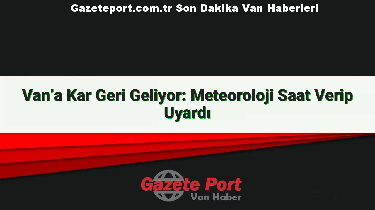 Van’a Kar Geri Geliyor: Meteoroloji Saat Verip Uyardı