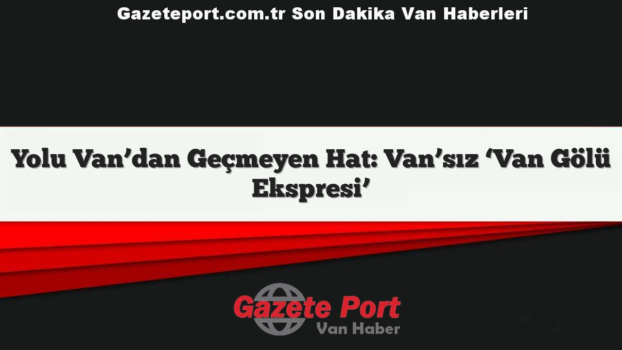 Yolu Van’dan Geçmeyen Hat: Van’sız ‘Van Gölü Ekspresi’