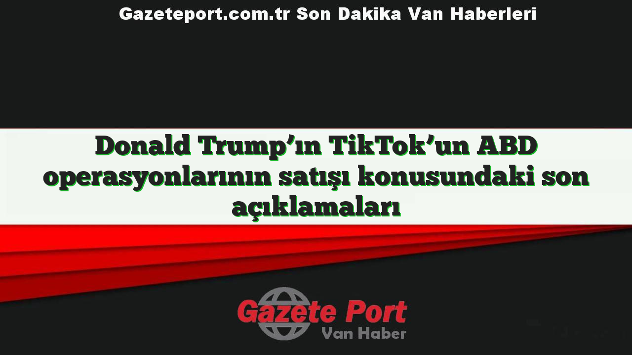 Donald Trump’ın TikTok’un ABD operasyonlarının satışı konusundaki son açıklamaları