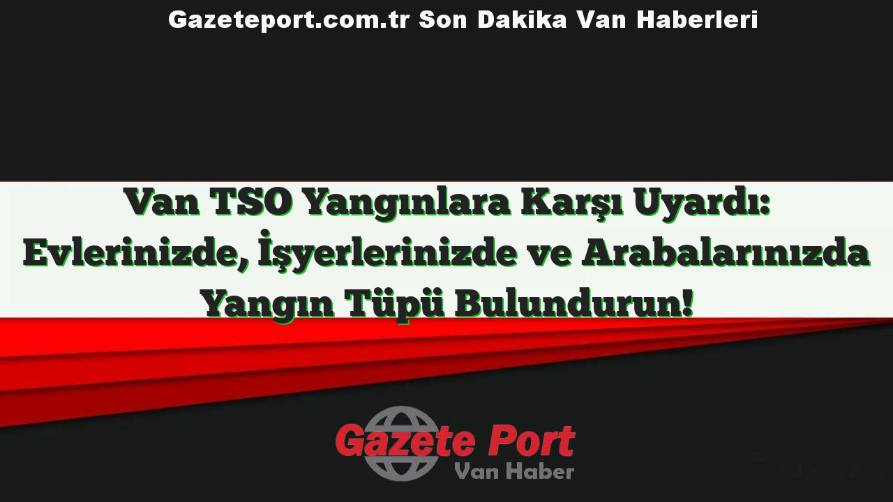 Van TSO Yangınlara Karşı Uyardı: Evlerinizde, İşyerlerinizde ve Arabalarınızda Yangın Tüpü Bulundurun!