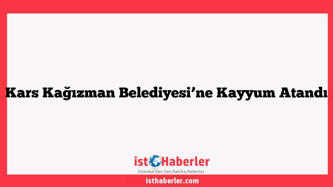 Kars Kağızman Belediyesi’ne Kayyum Atandı