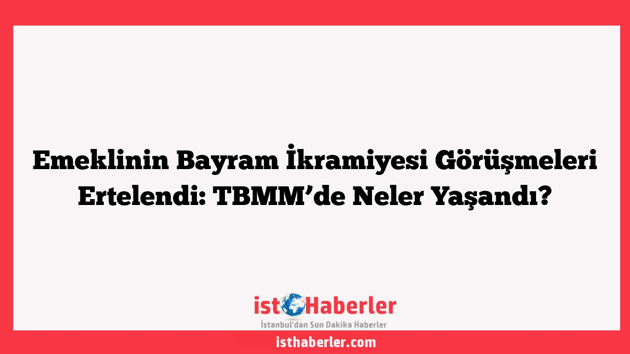 Emeklinin Bayram İkramiyesi Görüşmeleri Ertelendi: TBMM’de Neler Yaşandı?