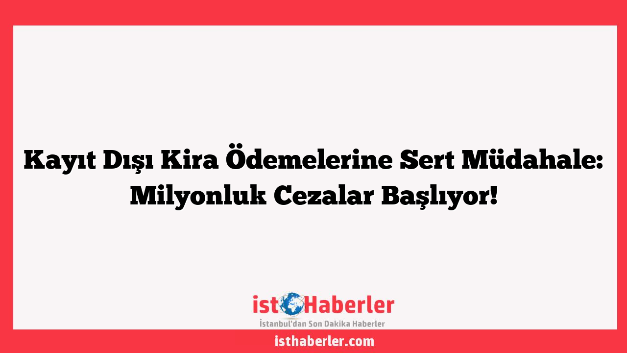 Kayıt Dışı Kira Ödemelerine Sert Müdahale: Milyonluk Cezalar Başlıyor!