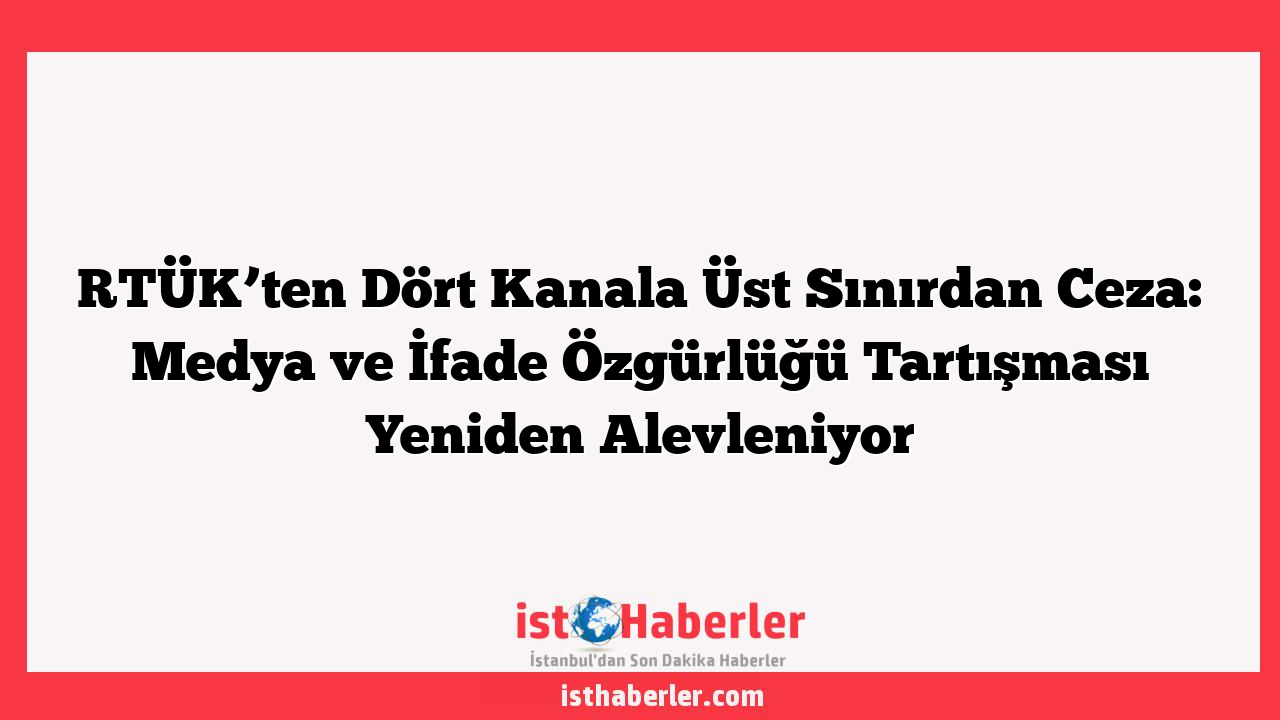 RTÜK’ten Dört Kanala Üst Sınırdan Ceza: Medya ve İfade Özgürlüğü Tartışması Yeniden Alevleniyor