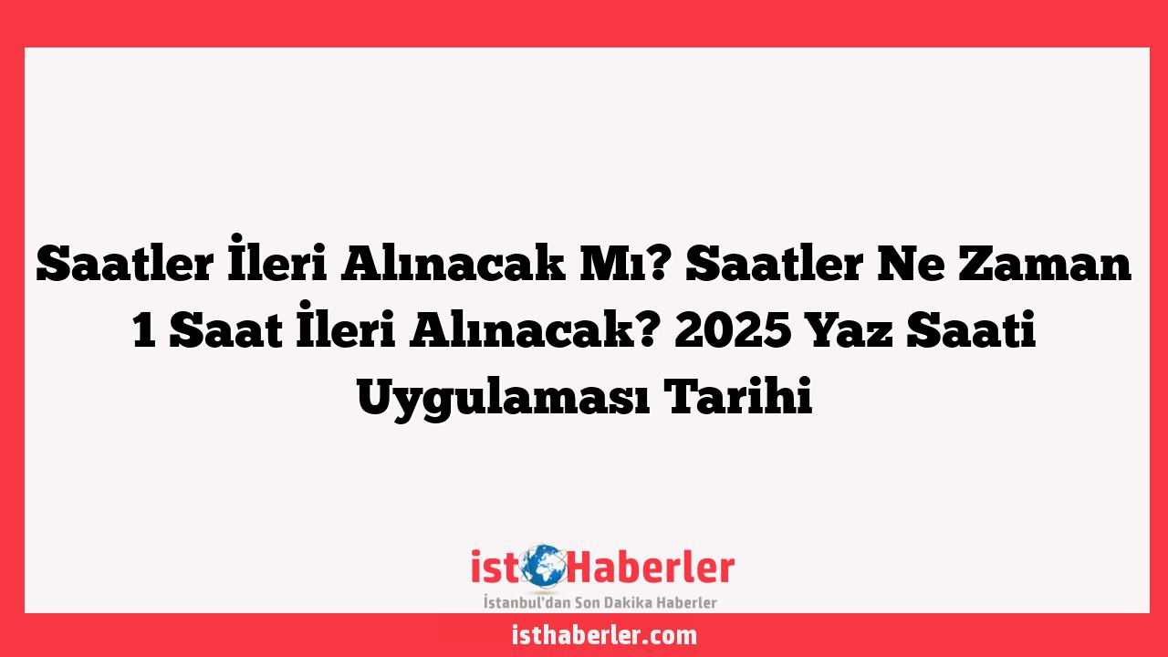 Saatler İleri Alınacak Mı? Saatler Ne Zaman 1 Saat İleri Alınacak? 2025 Yaz Saati Uygulaması Tarihi