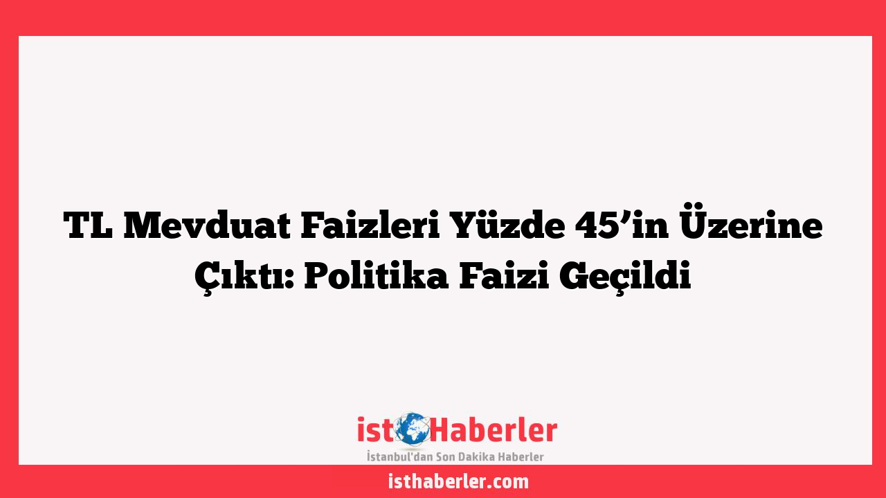 TL Mevduat Faizleri Yüzde 45’in Üzerine Çıktı: Politika Faizi Geçildi