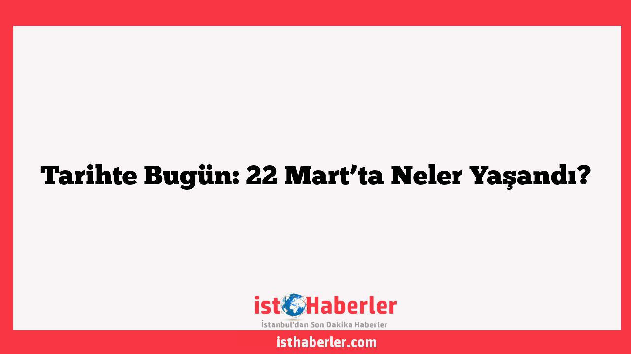 Tarihte Bugün: 22 Mart’ta Neler Yaşandı?