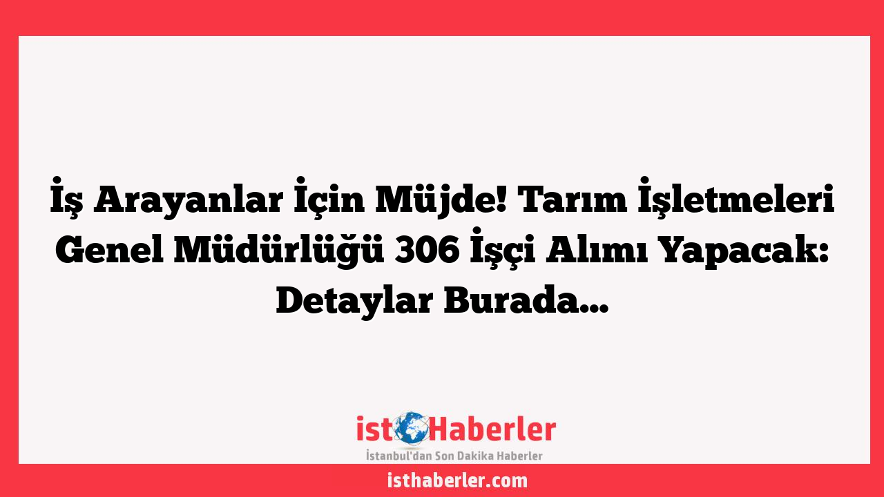İş Arayanlar İçin Müjde! Tarım İşletmeleri Genel Müdürlüğü 306 İşçi Alımı Yapacak: Detaylar Burada…