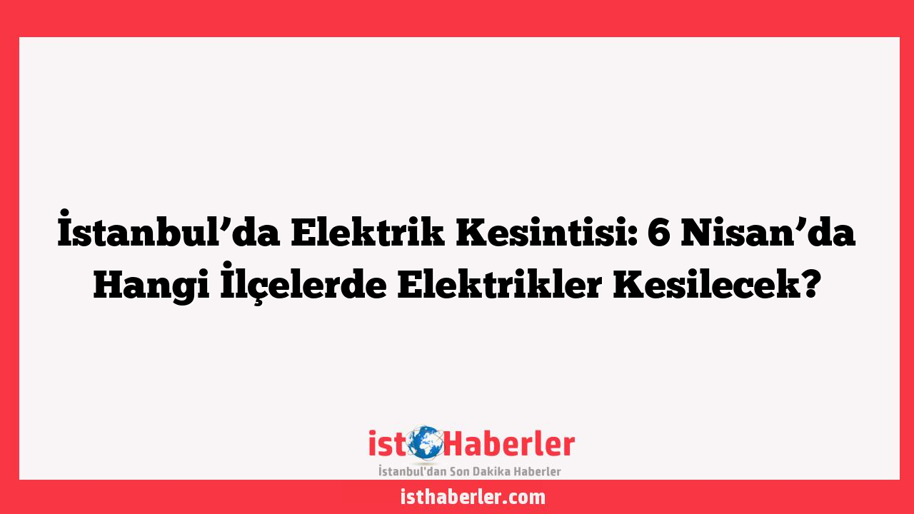 İstanbul’da Elektrik Kesintisi: 6 Nisan’da Hangi İlçelerde Elektrikler Kesilecek?