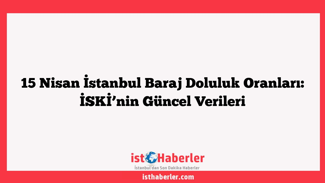 15 Nisan İstanbul Baraj Doluluk Oranları: İSKİ’nin Güncel Verileri