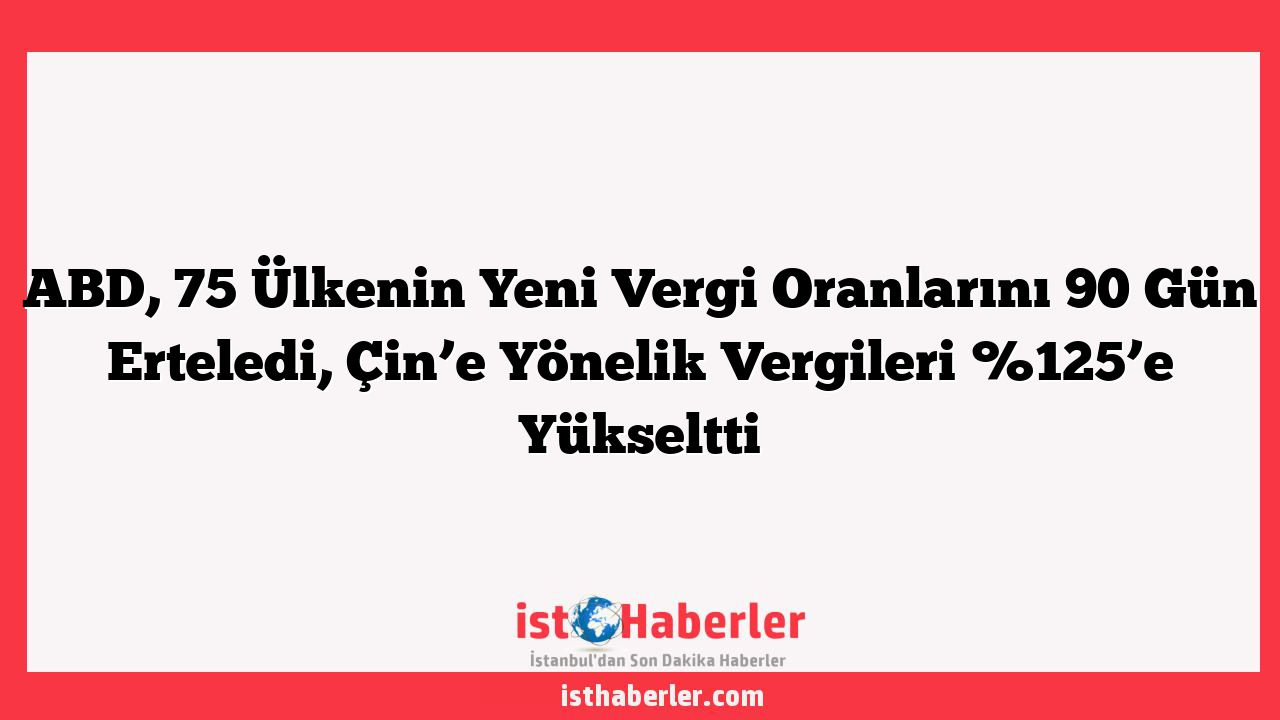 ABD, 75 Ülkenin Yeni Vergi Oranlarını 90 Gün Erteledi, Çin’e Yönelik Vergileri %125’e Yükseltti