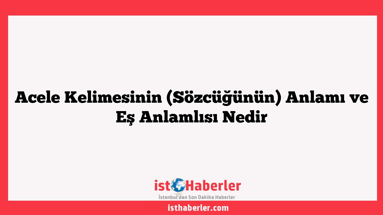 Acele Kelimesinin (Sözcüğünün) Anlamı ve Eş Anlamlısı Nedir