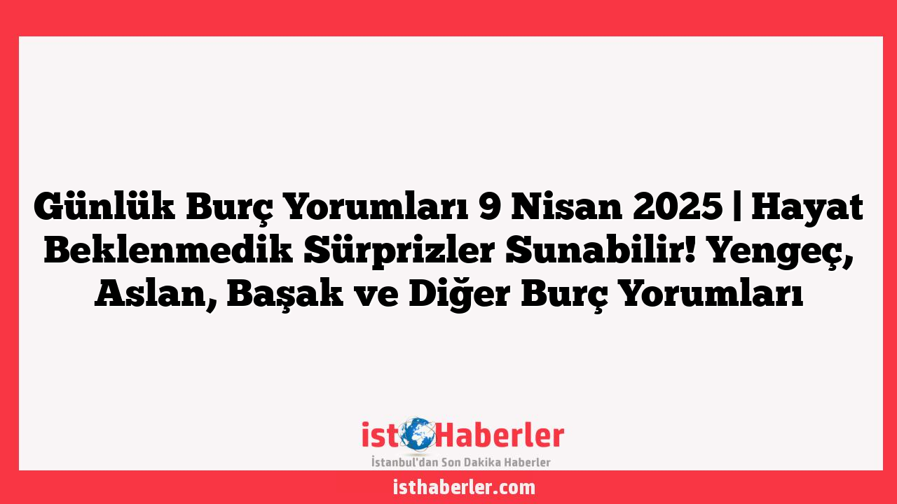 Günlük Burç Yorumları 9 Nisan 2025 | Hayat Beklenmedik Sürprizler Sunabilir! Yengeç, Aslan, Başak ve Diğer Burç Yorumları