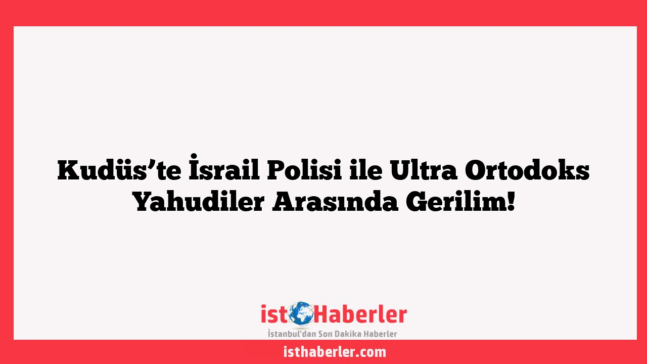 Kudüs’te İsrail Polisi ile Ultra Ortodoks Yahudiler Arasında Gerilim!