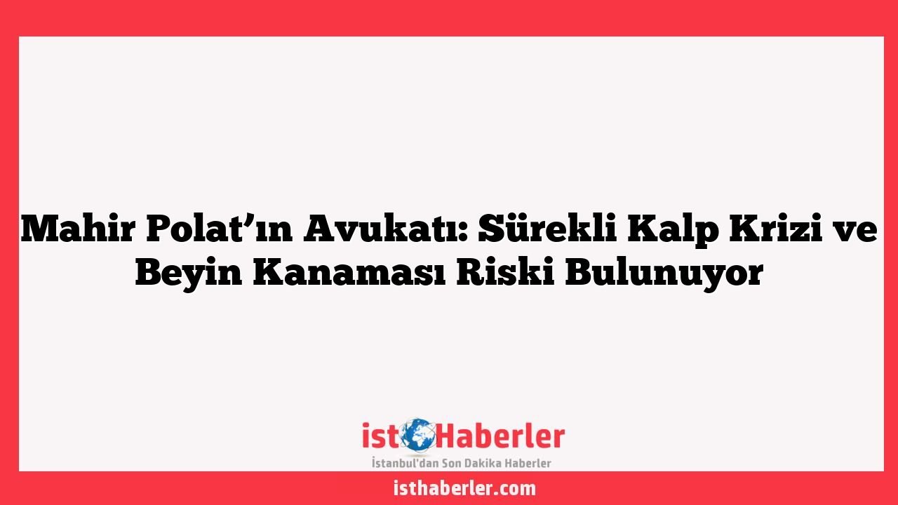 Mahir Polat’ın Avukatı: Sürekli Kalp Krizi ve Beyin Kanaması Riski Bulunuyor