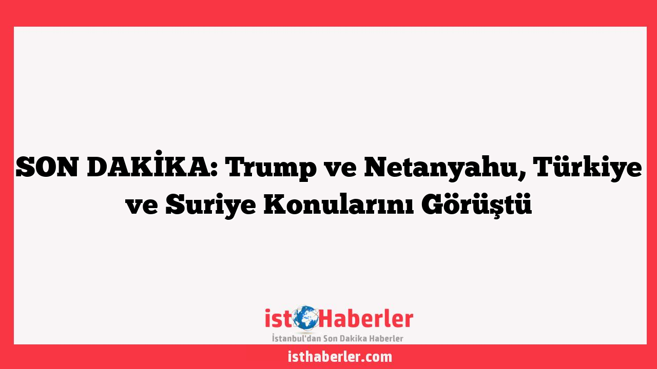 SON DAKİKA: Trump ve Netanyahu, Türkiye ve Suriye Konularını Görüştü