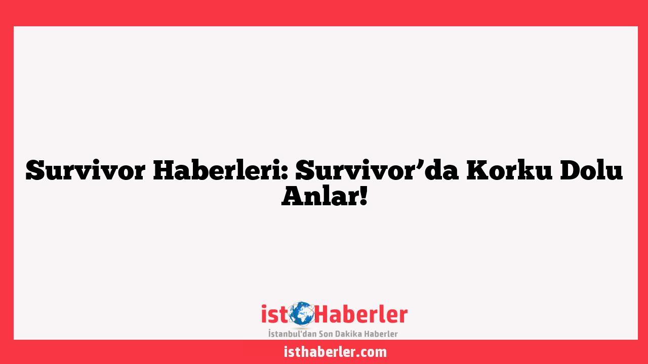 Survivor Haberleri: Survivor’da Korku Dolu Anlar!