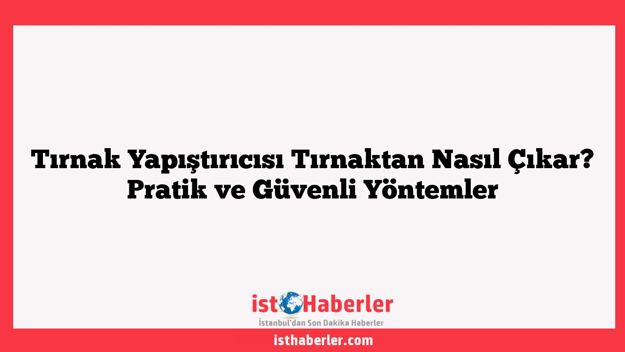 Tırnak Yapıştırıcısı Tırnaktan Nasıl Çıkar? Pratik ve Güvenli Yöntemler