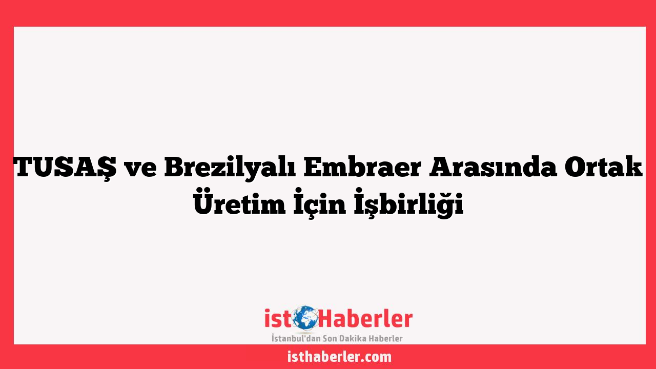 TUSAŞ ve Brezilyalı Embraer Arasında Ortak Üretim İçin İşbirliği