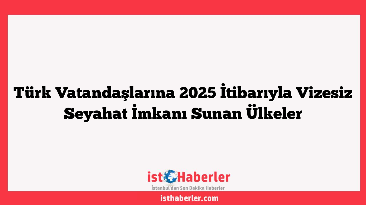 Türk Vatandaşlarına 2025 İtibarıyla Vizesiz Seyahat İmkanı Sunan Ülkeler
