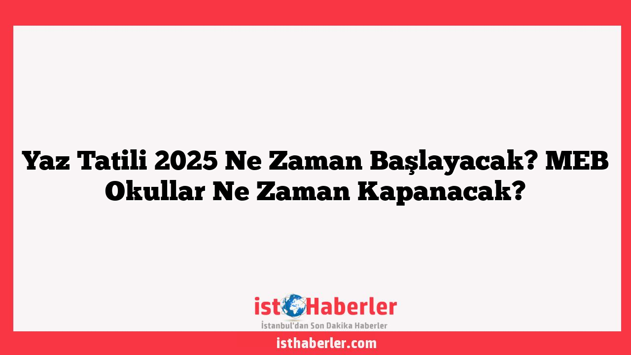 Yaz Tatili 2025 Ne Zaman Başlayacak? MEB Okullar Ne Zaman Kapanacak?