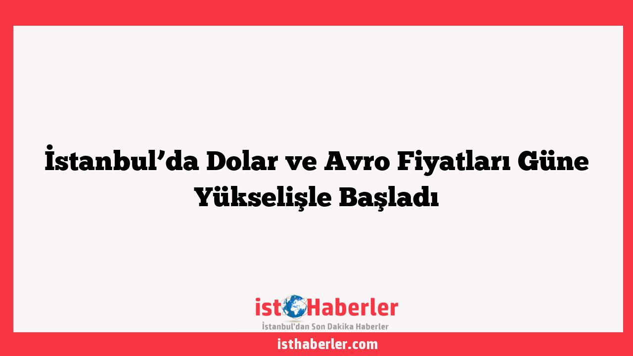 İstanbul’da Dolar ve Avro Fiyatları Güne Yükselişle Başladı