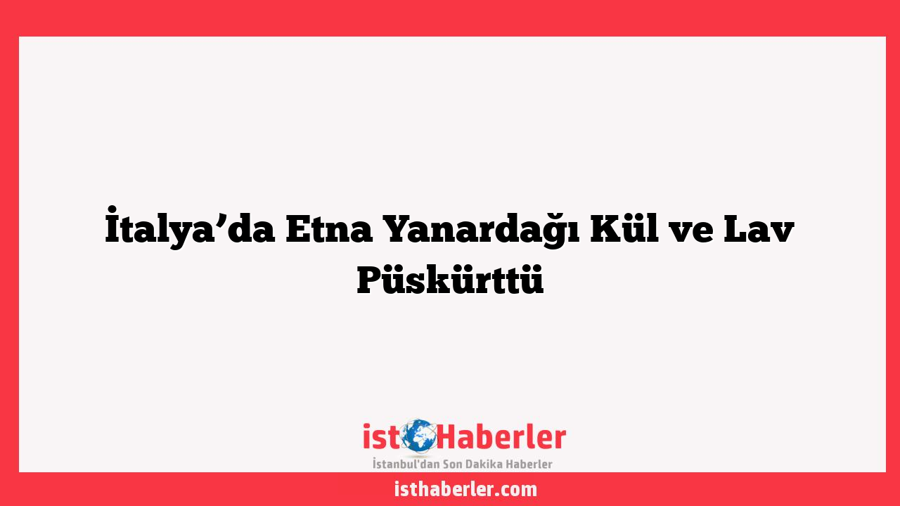 İtalya’da Etna Yanardağı Kül ve Lav Püskürttü