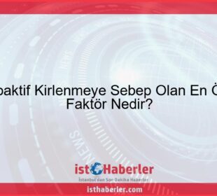 Radyoaktif Kirlenmeye Sebep Olan En Önemli Faktör Nedir? - Görseli