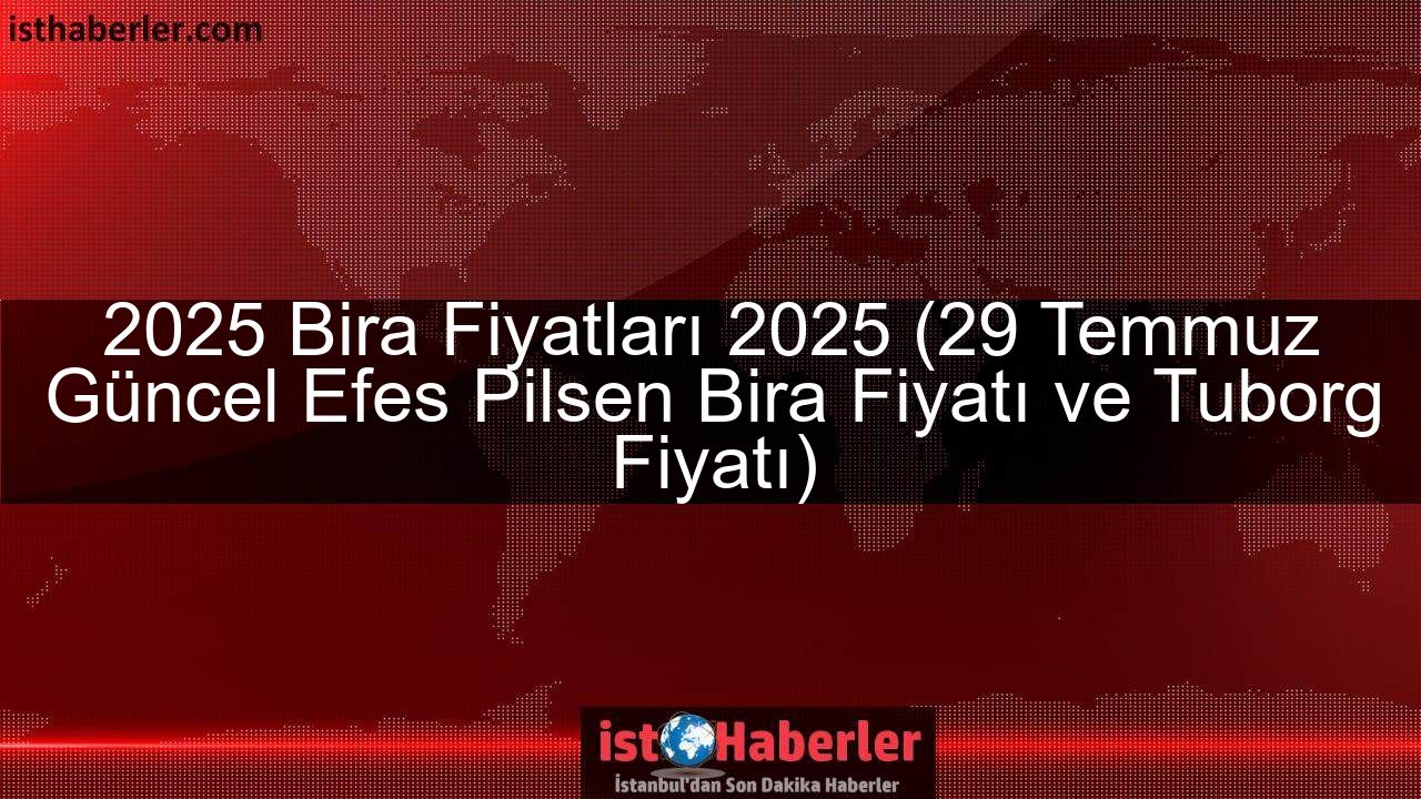 2025 Bira Fiyatları 2025 (29 Temmuz Güncel Efes Pilsen Bira Fiyatı ve Tuborg Fiyatı)